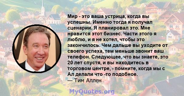 Мир - это ваша устрица, когда вы успешны. Именно тогда я получал сценарии. Я планировал это. Мне нравится этот бизнес. Части этого я люблю, и я не хотел, чтобы это закончилось. Чем дальше вы уходите от своего успеха,