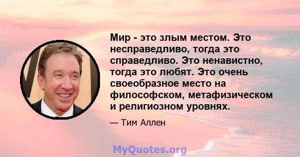 Мир - это злым местом. Это несправедливо, тогда это справедливо. Это ненавистно, тогда это любят. Это очень своеобразное место на философском, метафизическом и религиозном уровнях.