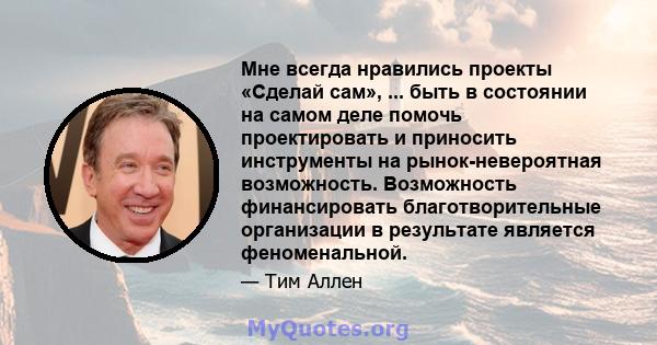 Мне всегда нравились проекты «Сделай сам», ... быть в состоянии на самом деле помочь проектировать и приносить инструменты на рынок-невероятная возможность. Возможность финансировать благотворительные организации в