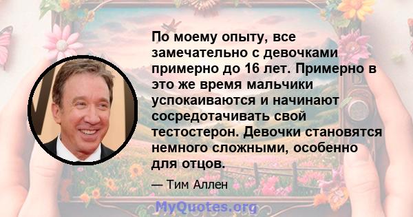 По моему опыту, все замечательно с девочками примерно до 16 лет. Примерно в это же время мальчики успокаиваются и начинают сосредотачивать свой тестостерон. Девочки становятся немного сложными, особенно для отцов.