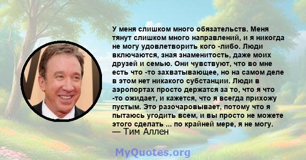 У меня слишком много обязательств. Меня тянут слишком много направлений, и я никогда не могу удовлетворить кого -либо. Люди включаются, зная знаменитость, даже моих друзей и семью. Они чувствуют, что во мне есть что -то 