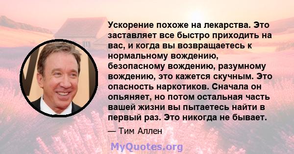 Ускорение похоже на лекарства. Это заставляет все быстро приходить на вас, и когда вы возвращаетесь к нормальному вождению, безопасному вождению, разумному вождению, это кажется скучным. Это опасность наркотиков.