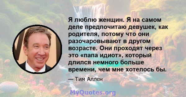 Я люблю женщин. Я на самом деле предпочитаю девушек, как родителя, потому что они разочаровывают в другом возрасте. Они проходят через это «папа идиот», который длился немного больше времени, чем мне хотелось бы.