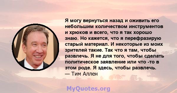 Я могу вернуться назад и оживить его небольшим количеством инструментов и хрюков и всего, что я так хорошо знаю. Но кажется, что я перефразирую старый материал. И некоторые из моих зрителей такие. Так что я там, чтобы