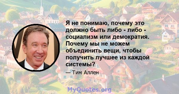 Я не понимаю, почему это должно быть либо - либо - социализм или демократия. Почему мы не можем объединить вещи, чтобы получить лучшее из каждой системы?