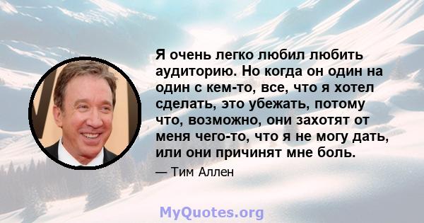 Я очень легко любил любить аудиторию. Но когда он один на один с кем-то, все, что я хотел сделать, это убежать, потому что, возможно, они захотят от меня чего-то, что я не могу дать, или они причинят мне боль.