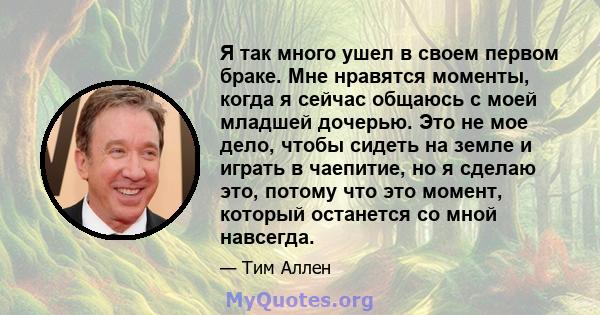 Я так много ушел в своем первом браке. Мне нравятся моменты, когда я сейчас общаюсь с моей младшей дочерью. Это не мое дело, чтобы сидеть на земле и играть в чаепитие, но я сделаю это, потому что это момент, который