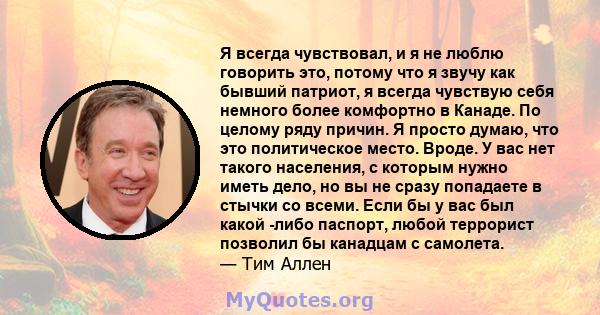 Я всегда чувствовал, и я не люблю говорить это, потому что я звучу как бывший патриот, я всегда чувствую себя немного более комфортно в Канаде. По целому ряду причин. Я просто думаю, что это политическое место. Вроде. У 