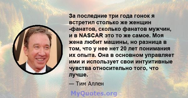 За последние три года гонок я встретил столько же женщин -фанатов, сколько фанатов мужчин, и в NASCAR это то же самое. Моя жена любит машины, но разница в том, что у нее нет 20 лет понимания их опыта. Она в основном