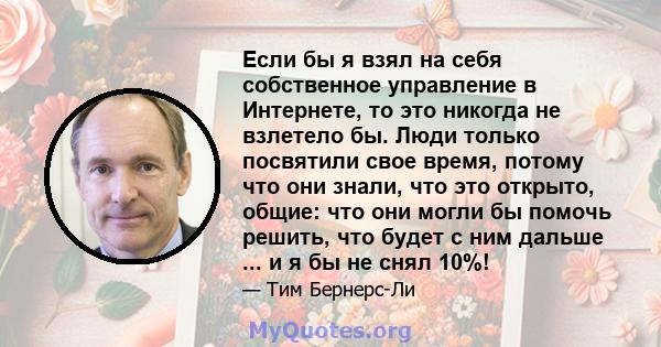 Если бы я взял на себя собственное управление в Интернете, то это никогда не взлетело бы. Люди только посвятили свое время, потому что они знали, что это открыто, общие: что они могли бы помочь решить, что будет с ним