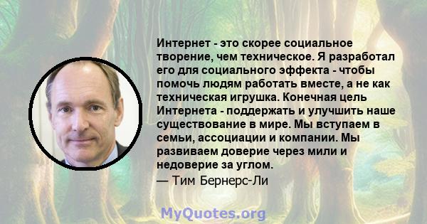 Интернет - это скорее социальное творение, чем техническое. Я разработал его для социального эффекта - чтобы помочь людям работать вместе, а не как техническая игрушка. Конечная цель Интернета - поддержать и улучшить