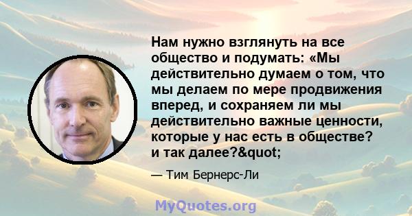 Нам нужно взглянуть на все общество и подумать: «Мы действительно думаем о том, что мы делаем по мере продвижения вперед, и сохраняем ли мы действительно важные ценности, которые у нас есть в обществе? и так далее?"