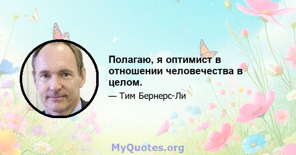 Полагаю, я оптимист в отношении человечества в целом.