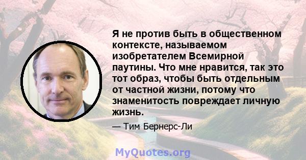 Я не против быть в общественном контексте, называемом изобретателем Всемирной паутины. Что мне нравится, так это тот образ, чтобы быть отдельным от частной жизни, потому что знаменитость повреждает личную жизнь.