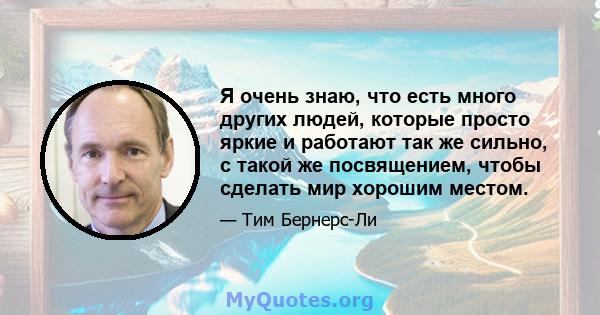 Я очень знаю, что есть много других людей, которые просто яркие и работают так же сильно, с такой же посвящением, чтобы сделать мир хорошим местом.