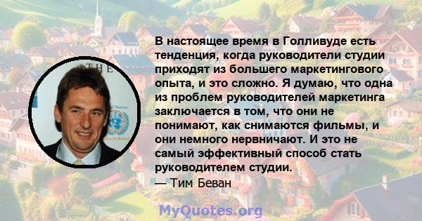 В настоящее время в Голливуде есть тенденция, когда руководители студии приходят из большего маркетингового опыта, и это сложно. Я думаю, что одна из проблем руководителей маркетинга заключается в том, что они не