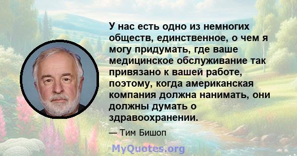 У нас есть одно из немногих обществ, единственное, о чем я могу придумать, где ваше медицинское обслуживание так привязано к вашей работе, поэтому, когда американская компания должна нанимать, они должны думать о