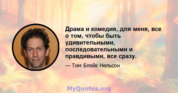 Драма и комедия, для меня, все о том, чтобы быть удивительными, последовательными и правдивыми, все сразу.