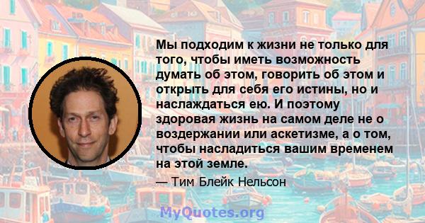 Мы подходим к жизни не только для того, чтобы иметь возможность думать об этом, говорить об этом и открыть для себя его истины, но и наслаждаться ею. И поэтому здоровая жизнь на самом деле не о воздержании или