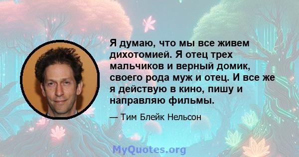 Я думаю, что мы все живем дихотомией. Я отец трех мальчиков и верный домик, своего рода муж и отец. И все же я действую в кино, пишу и направляю фильмы.