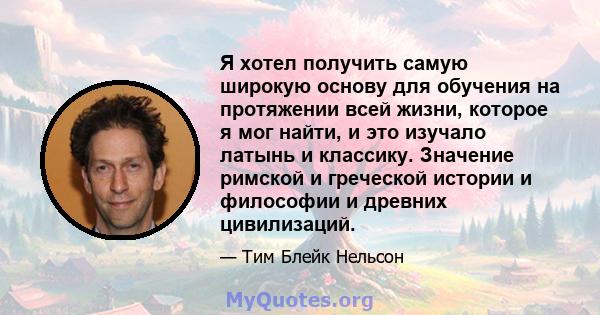 Я хотел получить самую широкую основу для обучения на протяжении всей жизни, которое я мог найти, и это изучало латынь и классику. Значение римской и греческой истории и философии и древних цивилизаций.