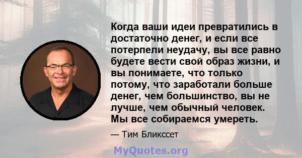 Когда ваши идеи превратились в достаточно денег, и если все потерпели неудачу, вы все равно будете вести свой образ жизни, и вы понимаете, что только потому, что заработали больше денег, чем большинство, вы не лучше,