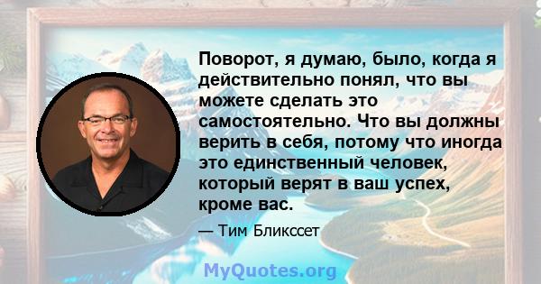 Поворот, я думаю, было, когда я действительно понял, что вы можете сделать это самостоятельно. Что вы должны верить в себя, потому что иногда это единственный человек, который верят в ваш успех, кроме вас.