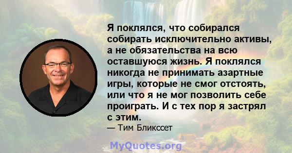 Я поклялся, что собирался собирать исключительно активы, а не обязательства на всю оставшуюся жизнь. Я поклялся никогда не принимать азартные игры, которые не смог отстоять, или что я не мог позволить себе проиграть. И