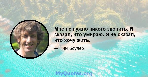 Мне не нужно никого звонить. Я сказал, что умираю. Я не сказал, что хочу жить.