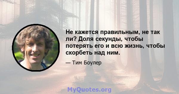 Не кажется правильным, не так ли? Доля секунды, чтобы потерять его и всю жизнь, чтобы скорбеть над ним.