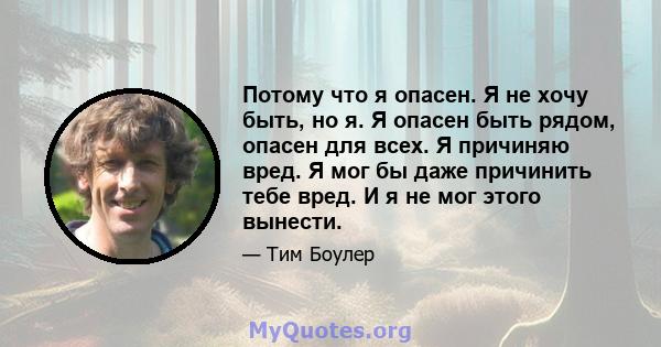 Потому что я опасен. Я не хочу быть, но я. Я опасен быть рядом, опасен для всех. Я причиняю вред. Я мог бы даже причинить тебе вред. И я не мог этого вынести.