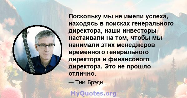 Поскольку мы не имели успеха, находясь в поисках генерального директора, наши инвесторы настаивали на том, чтобы мы нанимали этих менеджеров временного генерального директора и финансового директора. Это не прошло