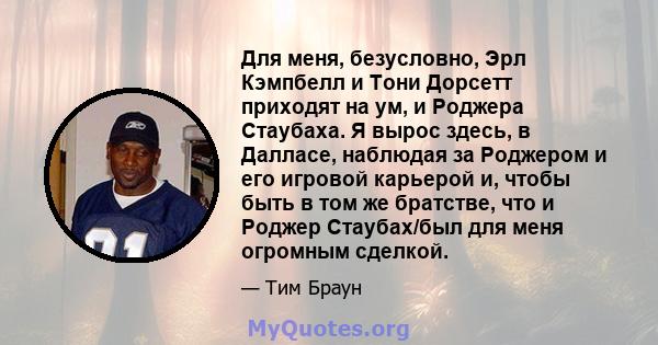 Для меня, безусловно, Эрл Кэмпбелл и Тони Дорсетт приходят на ум, и Роджера Стаубаха. Я вырос здесь, в Далласе, наблюдая за Роджером и его игровой карьерой и, чтобы быть в том же братстве, что и Роджер Стаубах/был для