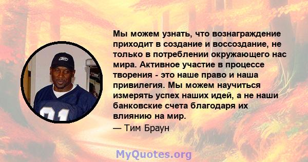 Мы можем узнать, что вознаграждение приходит в создание и воссоздание, не только в потреблении окружающего нас мира. Активное участие в процессе творения - это наше право и наша привилегия. Мы можем научиться измерять