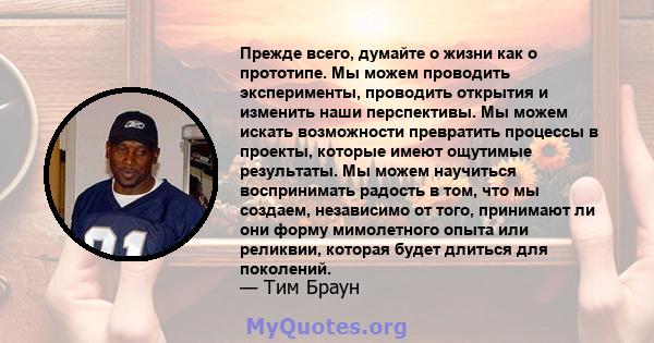 Прежде всего, думайте о жизни как о прототипе. Мы можем проводить эксперименты, проводить открытия и изменить наши перспективы. Мы можем искать возможности превратить процессы в проекты, которые имеют ощутимые