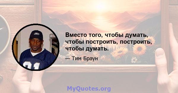 Вместо того, чтобы думать, чтобы построить, построить, чтобы думать.