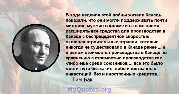 В ходе ведения этой войны жители Канады показали, что они могли поддерживать почти миллион мужчин в форме и в то же время расширять все средства для производства в Канаде с беспрецедентной скоростью, включая