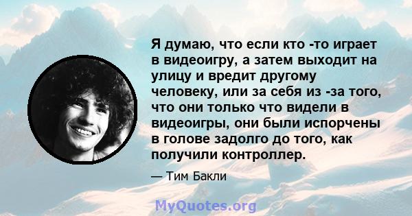 Я думаю, что если кто -то играет в видеоигру, а затем выходит на улицу и вредит другому человеку, или за себя из -за того, что они только что видели в видеоигры, они были испорчены в голове задолго до того, как получили 