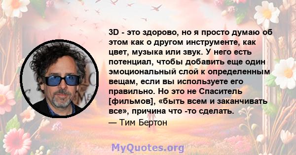 3D - это здорово, но я просто думаю об этом как о другом инструменте, как цвет, музыка или звук. У него есть потенциал, чтобы добавить еще один эмоциональный слой к определенным вещам, если вы используете его правильно. 