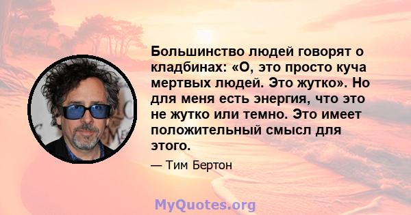 Большинство людей говорят о кладбинах: «О, это просто куча мертвых людей. Это жутко». Но для меня есть энергия, что это не жутко или темно. Это имеет положительный смысл для этого.