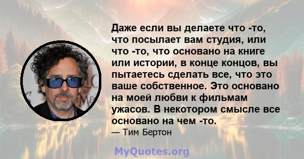 Даже если вы делаете что -то, что посылает вам студия, или что -то, что основано на книге или истории, в конце концов, вы пытаетесь сделать все, что это ваше собственное. Это основано на моей любви к фильмам ужасов. В