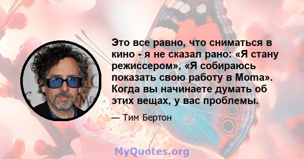 Это все равно, что сниматься в кино - я не сказал рано: «Я стану режиссером», «Я собираюсь показать свою работу в Moma». Когда вы начинаете думать об этих вещах, у вас проблемы.