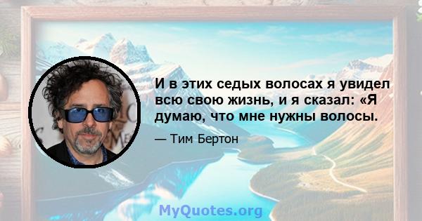 И в этих седых волосах я увидел всю свою жизнь, и я сказал: «Я думаю, что мне нужны волосы.