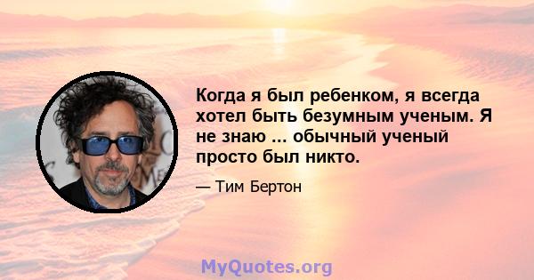 Когда я был ребенком, я всегда хотел быть безумным ученым. Я не знаю ... обычный ученый просто был никто.