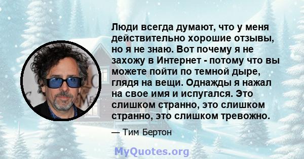 Люди всегда думают, что у меня действительно хорошие отзывы, но я не знаю. Вот почему я не захожу в Интернет - потому что вы можете пойти по темной дыре, глядя на вещи. Однажды я нажал на свое имя и испугался. Это