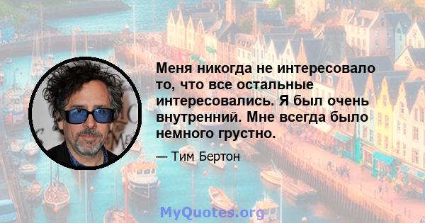 Меня никогда не интересовало то, что все остальные интересовались. Я был очень внутренний. Мне всегда было немного грустно.