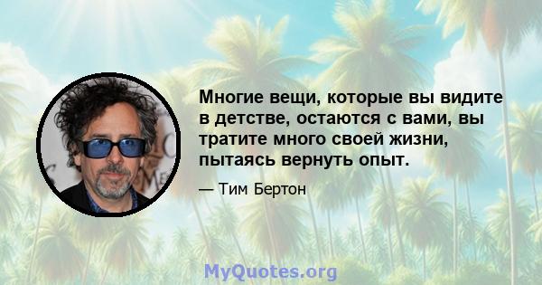 Многие вещи, которые вы видите в детстве, остаются с вами, вы тратите много своей жизни, пытаясь вернуть опыт.