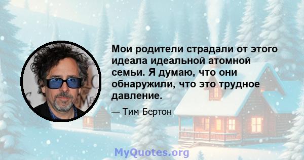 Мои родители страдали от этого идеала идеальной атомной семьи. Я думаю, что они обнаружили, что это трудное давление.