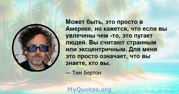 Может быть, это просто в Америке, но кажется, что если вы увлечены чем -то, это пугает людей. Вы считают странным или эксцентричным. Для меня это просто означает, что вы знаете, кто вы.