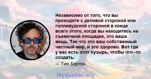 Независимо от того, что вы проходите с деловой стороной или голливудской стороной в конце всего этого, когда вы находитесь на съемочной площадке, это ваша вещь. Так что это ваш собственный частный мир, и это здорово.